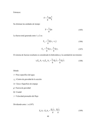 49
Entonces:
γ v
F = Qt
g t
Se eliminan las unidades de tiempo
γ
F = Qv
g
(105)
La fuerza total generada entre 1 y 2 es:
 1-2 2 1
γ
F = Q v -v
g
(106)
2 1
1-2 2 2 1 1
γ γ
F = Q v - Q v
g g
(107)
El sistema de fuerzas resultante es considerado la hidrostática y la cantidad de movimiento:
1 2
2 1
2 11 G 1 2 G 2 2 1
γ γ
γ Z A - γ Z A = Q v - Q v
g g
(108)
Dónde:
γ = Peso específico del agua
GZ =Centro de gravedad de la sección
A= Área o Superficie de empuje
g= Fuerza de gravedad
Q= Caudal
v= Velocidad promedio del flujo
Dividiendo entre γ a (107)
2 12 1
G 1 G 2
Q v Q v
Z A - Z A = -
g g
(109)
 