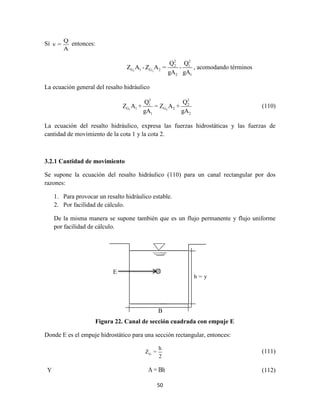 50
Sí
Q
v =
A
entonces:
1 2
2 2
2 1
G 1 G 2
2 1
Q Q
Z A -Z A = -
gA gA
, acomodando términos
La ecuación general del resalto hidráulico
1 2
2 2
1 2
G 1 G 2
1 2
Q Q
Z A + = Z A +
gA gA
(110)
La ecuación del resalto hidráulico, expresa las fuerzas hidrostáticas y las fuerzas de
cantidad de movimiento de la cota 1 y la cota 2.
3.2.1 Cantidad de movimiento
Se supone la ecuación del resalto hidráulico (110) para un canal rectangular por dos
razones:
1. Para provocar un resalto hidráulico estable.
2. Por facilidad de cálculo.
De la misma manera se supone también que es un flujo permanente y flujo uniforme
por facilidad de cálculo.
Figura 22. Canal de sección cuadrada con empuje E
Donde E es el empuje hidrostático para una sección rectangular, entonces:
G
h
Z =
2
(111)
Y A = Bh (112)
E
h = y
B
 