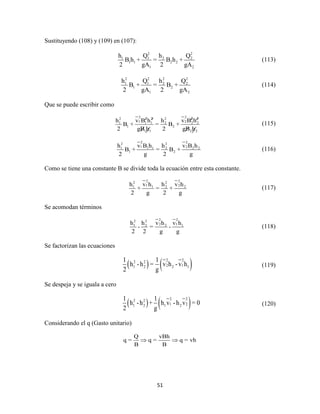 51
Sustituyendo (108) y (109) en (107):
2 2
1 1 2 2
1 1 2 2
1 2
h Q h Q
B h + = B h +
2 gA 2 gA
(113)
2 2 2 2
1 1 2 2
1 2
1 2
h Q h Q
B + = B +
2 gA 2 gA
(114)
Que se puede escribir como
2 22 2 2 2 2 2
1 21 1 1 2 2 2
1 2
1 1 2 2
h v B h h v B h
B + = B +
2 gB h 2 gB h
(115)
2 22 2
1 21 1 1 2 2 2
1 2
h v B h h v B h
B + = B +
2 g 2 g
(116)
Como se tiene una constante B se divide toda la ecuación entre esta constante.
2 22 2
1 21 1 2 2h v h h v h
+ = +
2 g 2 g
(117)
Se acomodan términos
2 22 2
2 11 2 2 1h h v h v h
- = -
2 2 g g
(118)
Se factorizan las ecuaciones
   2 22 2
2 11 2 2 1
1 1
h -h = v h - v h
2 g
(119)
Se despeja y se iguala a cero
   2 22 2
1 21 2 1 2
1 1
h -h + h v -h v = 0
2 g
(120)
Considerando el q (Gasto unitario)
Q vBh
q = q = q = vh
B B
 
 
