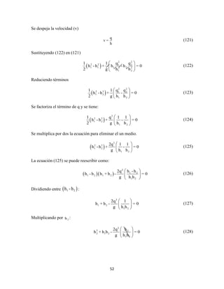 52
Se despeja la velocidad (v)
q
v =
h
(121)
Sustituyendo (122) en (121)
 
2 2
2 2 1 2
1 1 1 22 2
1 2
q q1 1
h - h + h - h = 0
2 g h h
 
 
 
(122)
Reduciendo términos
 
2 2
2 2 1 2
1 2
1 2
q q1 1
h - h + - = 0
2 g h h
 
 
 
(123)
Se factoriza el término de q y se tiene:
 
2
2 2
1 2
1 2
1 q 1 1
h - h + - = 0
2 g h h
 
 
 
(124)
Se multiplica por dos la ecuación para eliminar el un medio.
 
2
2 2
1 2
1 2
2q 1 1
h - h + - = 0
g h h
 
 
 
(125)
La ecuación (125) se puede reescribir como:
  
2
1 2
1 2 1 2
1 2
h - h2q
h - h h + h - = 0
g h h
 
 
 
(126)
Dividiendo entre  1 2h -h :
2
1 2
1 2
2q 1
h + h - = 0
g h h
 
 
 
(127)
Multiplicando por 2h :
2
2 2
2 1 2
1 2
h2q
h + h h - = 0
g h h
 
 
 
(128)
 