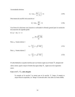 53
Acomodando términos
2
2
2 1 2
1
2q 1
h + h h - = 0
g h
 
 
 
(129)
Otra manera de escribir esta ecuación es:
2
2
2 1 2
1
2q
h + h h - = 0
gh
(130)
Una forma de solucionar esta ecuación es utilizando la fórmula general para la resolución
de ecuaciones de segundo grado:
Sí 2
Ax + Bx + C = 0
2
-b ± b -4ac
x =
2a
Para 1h =tirante alterno 1
22
1 2
h
h = -1+ 1+8fr
2
 
 
(131)
Para 2h =tirante alterno 2
21
2 1
h
h = -1+ 1+8fr
2
 
 
(132)
El salto hidráulico se puede clasificar por sus tirantes según sea el tirante 2h (después del
salto); menor, igual o mayor al tirante fijo aguas abajo
'
2h según sea en los siguientes
casos:
Caso 1. Sí
'
2 2h h ; salto ahogado
La energía en la sección 2 es menor que en la sección '
2 ; luego, el empuje es
mayor hacia la izquierda y se “ahoga” la zona del salto. Este salto es el más estable.
 