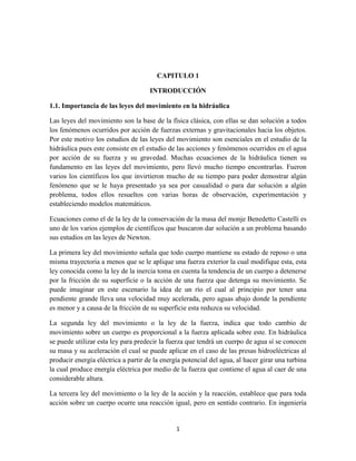 1
CAPITULO 1
INTRODUCCIÓN
1.1. Importancia de las leyes del movimiento en la hidráulica
Las leyes del movimiento son la base de la física clásica, con ellas se dan solución a todos
los fenómenos ocurridos por acción de fuerzas externas y gravitacionales hacia los objetos.
Por este motivo los estudios de las leyes del movimiento son esenciales en el estudio de la
hidráulica pues este consiste en el estudio de las acciones y fenómenos ocurridos en el agua
por acción de su fuerza y su gravedad. Muchas ecuaciones de la hidráulica tienen su
fundamento en las leyes del movimiento, pero llevó mucho tiempo encontrarlas. Fueron
varios los científicos los que invirtieron mucho de su tiempo para poder demostrar algún
fenómeno que se le haya presentado ya sea por casualidad o para dar solución a algún
problema, todos ellos resueltos con varias horas de observación, experimentación y
estableciendo modelos matemáticos.
Ecuaciones como el de la ley de la conservación de la masa del monje Benedetto Castelli es
uno de los varios ejemplos de científicos que buscaron dar solución a un problema basando
sus estudios en las leyes de Newton.
La primera ley del movimiento señala que todo cuerpo mantiene su estado de reposo o una
misma trayectoria a menos que se le aplique una fuerza exterior la cual modifique esta, esta
ley conocida como la ley de la inercia toma en cuenta la tendencia de un cuerpo a detenerse
por la fricción de su superficie o la acción de una fuerza que detenga su movimiento. Se
puede imaginar en este escenario la idea de un río el cual al principio por tener una
pendiente grande lleva una velocidad muy acelerada, pero aguas abajo donde la pendiente
es menor y a causa de la fricción de su superficie esta reduzca su velocidad.
La segunda ley del movimiento o la ley de la fuerza, indica que todo cambio de
movimiento sobre un cuerpo es proporcional a la fuerza aplicada sobre este. En hidráulica
se puede utilizar esta ley para predecir la fuerza que tendrá un cuerpo de agua sí se conocen
su masa y su aceleración el cual se puede aplicar en el caso de las presas hidroeléctricas al
producir energía eléctrica a partir de la energía potencial del agua, al hacer girar una turbina
la cual produce energía eléctrica por medio de la fuerza que contiene el agua al caer de una
considerable altura.
La tercera ley del movimiento o la ley de la acción y la reacción, establece que para toda
acción sobre un cuerpo ocurre una reacción igual, pero en sentido contrario. En ingeniería
 