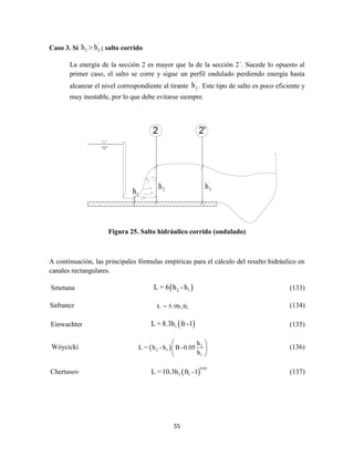 55
Caso 3. Sí
'
2 2h h ; salto corrido
La energía de la sección 2 es mayor que la de la sección 2´. Sucede lo opuesto al
primer caso, el salto se corre y sigue un perfil ondulado perdiendo energía hasta
alcanzar el nivel correspondiente al tirante
'
2h . Este tipo de salto es poco eficiente y
muy inestable, por lo que debe evitarse siempre.
Figura 25. Salto hidráulico corrido (ondulado)
A continuación, las principales fórmulas empíricas para el cálculo del resalto hidráulico en
canales rectangulares.
Smetana  2 1L = 6 h -h (133)
Safranez 1 1L = 5.9h fr (134)
Einwachter  1L = 8.3h fr -1 (135)
Wóycicki   2
2 1
1
h
L = h - h B-0.05
h
 
 
 
(136)
Chertusov  
0.81
1 1L =10.3h fr -1 (137)
1h 2h '
2h
 