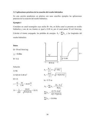 56
3.3 Aplicaciones prácticas de la ecuación del resalto hidráulico
En esta sección pondremos en práctica con unos sencillos ejemplos las aplicaciones
prácticas de la ecuación del resalto hidráulico.
Ejemplo 1
Considere un canal rectangular cuyo ancho B= 6m, en dicho canal se presenta un resalto
hidráulico y uno de sus tirantes es igual a 0.40 m; por el canal pasan 50 mil litros/seg.
Calcular el tirante conjugado, las pérdidas de energías 1-2E f= h  y las longitudes del
resalto hidráulico.
Datos
Q= 50 mil litros/seg
1y = 0.40m
B= 6 m
Solución
A=bh
A=6(0.4)=2.40 m2
Q=vA
Q 50 m
v = = = 20.83
A 2.40 s
 
v 20.83
Fr = = =10.51
gy 9.81 0.4
B=6 m
y= 0.40
m
y2=?
 
21
2 1
2
2
h
h = -1+ 1+8Fr
2
0.4
h = -1+ 1+8 10.51
2
 
 
 
  
h2= 5.75 m
 
 
  
3
2 1
E 1-2
1 2
3
1-2
1-2
h - h
Δ = h =
4h h
5.75-0.4
h =
4 5.75 0.4
h =16.64m



 