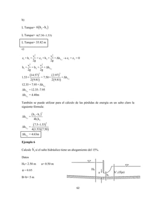 62
b)
L Tanque=  2 16 h -h
L Tanque= 6(7.50 -1.53)
L Tanque= 35.82 m
c)
 
 
 
 
1-2
1-2
1-2
1-2
1-2
1-2
2 2
1 2
1 1 2 2 f 1 2
2 2
1 2
1 2 f
2 2
f
f
f
f
v v
z + h + = z + h + + Δh z = z = 0
2g 2g
v v
h + = h + + Δh
2g 2g
14.57 2.97
1.53+ = 7.50+ + Δh
2 9.81 2 9.81
12.35 = 7.95+ Δh
Δh =12.35-7.95
Δh = 4.40m

También se puede utilizar para el cálculo de las pérdidas de energía en un salto claro la
siguiente fórmula:
 
 
  
1-2
1-2
1-2
3
2 1
f
1 2
3
f
f
h -h
Δh =
4h h
7.5-1.53
Δh =
4 1.53 7.50
Δh = 4.63m
Ejemplo 6
Calcule
'
2h si el salto hidráulico tiene un ahogamiento del 15%.
Datos
H0= 2.50 m a= 0.50 m
= 0.85
B=b= 5 m
H0
a
h1
h’2 (fija)
 