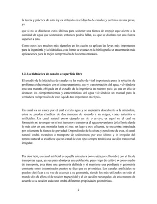 2
la teoría y práctica de esta ley es utilizada en el diseño de canales y cortinas en una presa,
ya
que si no se diseñaran estos últimos para sostener una fuerza de empuje equivalente a la
cantidad de agua que sostendrán; entonces podría fallar, así que se diseñan con una fuerza
superior a esta.
Como estos hay muchos más ejemplos en los cuales se aplican las leyes más importantes
para la ingeniería y la hidráulica, con forme se avance en la bibliografía se encontrarán más
aplicaciones para la mejor comprensión de los temas tratados.
1.2. La hidráulica de canales a superficie libre
El estudio de la hidráulica de canales se ha vuelto de vital importancia para la solución de
problemas relacionados con el almacenamiento, uso y transportación del agua, volviéndose
esta una materia obligada en el estudio de la ingeniería en nuestro país; ya que en ella se
destacan los comportamientos y características del agua volviéndose un manual para la
verdadera comprensión de este líquido tan importante en el país.
Un canal es un cauce por el cual circula agua y se encuentra descubierto a la atmósfera,
estos se pueden clasificar de dos maneras de acuerdo a su origen, como naturales o
artificiales. Un canal natural como ejemplo un río o arroyo; es aquel en el cual su
formación no tuvo que ver el ser humano y transporta el agua proveniente de la lluvia desde
lo más alto de una montaña hasta el mar, un lago u otro afluente, se encuentra impulsada
por solamente la fuerza de gravedad. Dependiendo de la altura y pendiente de esta, el canal
natural tendrá meandros o transporte de sedimentos; por esto último y lo irregular del
terreno natural se establece que un canal de este tipo siempre tendrá una sección transversal
irregular.
Por otro lado, un canal artificial es aquella estructura construida por el hombre con el fin de
transportar agua, ya sea para abastecer una población, para riego de cultivo o como medio
de transporte, esta tiene una geometría definida y sí mantiene una pendiente y geometría
constante entre determinados puntos se dice que es prismática. Los canales artificiales se
pueden clasificar a su vez de acuerdo a su geometría, siendo los más utilizados en todo el
mundo dos de ellos; el de sección trapezoidal y el de sección rectangular, de esta manera de
acuerdo a su sección cada uno tendrá diferentes propiedades geométricas.
 