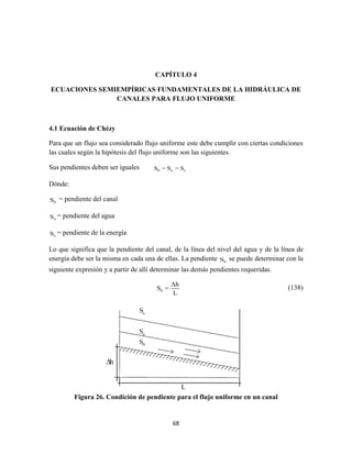 68
CAPÍTULO 4
ECUACIONES SEMIEMPÍRICAS FUNDAMENTALES DE LA HIDRÁULICA DE
CANALES PARA FLUJO UNIFORME
4.1 Ecuación de Chézy
Para que un flujo sea considerado flujo uniforme este debe cumplir con ciertas condiciones
las cuales según la hipótesis del flujo uniforme son las siguientes.
Sus pendientes deben ser iguales 0 a eS = S = S
Dónde:
0S = pendiente del canal
aS = pendiente del agua
eS = pendiente de la energía
Lo que significa que la pendiente del canal, de la línea del nivel del agua y de la línea de
energía debe ser la misma en cada una de ellas. La pendiente 0S se puede determinar con la
siguiente expresión y a partir de allí determinar las demás pendientes requeridas.
0
Δh
S =
L
(138)
Figura 26. Condición de pendiente para el flujo uniforme en un canal
L
 