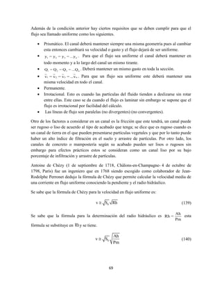 69
Además de la condición anterior hay ciertos requisitos que se deben cumplir para que el
flujo sea llamado uniforme como los siguientes.
 Prismático. El canal deberá mantener siempre una misma geometría pues al cambiar
esta entonces cambiará su velocidad o gasto y el flujo dejará de ser uniforme.
 1 2 3 ny = y = y = ...y . Para que el flujo sea uniforme el canal deberá mantener en
todo momento y a lo largo del canal un mismo tirante.
 1 2 3 nQ = Q = Q = ...Q . Deberá mantener un mismo gasto en toda la sección.
 1 2 3 nv = v = v = ...v . Para que un flujo sea uniforme este deberá mantener una
misma velocidad en todo el canal.
 Permanente.
 Irrotacional. Esto es cuando las partículas del fluido tienden a deslizarse sin rotar
entre ellas. Este caso se da cuando el flujo es laminar sin embargo se supone que el
flujo es irrotacional por facilidad del cálculo.
 Las líneas de flujo son paralelas (no divergentes) (no convergentes).
Otro de los factores a considerar en un canal es la fricción que este tendrá, un canal puede
ser rugoso o liso de acuerdo al tipo de acabado que tenga; se dice que es rugoso cuando es
un canal de tierra en el que pueden presentarse partículas vegetales y que por lo tanto puede
haber un alto índice de filtración en el suelo y arrastre de partículas. Por otro lado, los
canales de concreto o mampostería según su acabado pueden ser lisos o rugosos sin
embargo para efectos prácticos estos se consideran como un canal liso por su bajo
porcentaje de infiltración y arrastre de partículas.
Antoine de Chézy (1 de septiembre de 1718, Châlons-en-Champagne- 4 de octubre de
1798, París) fue un ingeniero que en 1768 siendo escogido como colaborador de Jean-
Rodolphe Perronet dedujo la fórmula de Chézy que permite calcular la velocidad media de
una corriente en flujo uniforme conociendo la pendiente y el radio hidráulico.
Se sabe que la fórmula de Chézy para la velocidad en flujo uniforme es:
0v S Rh (139)
Se sabe que la fórmula para la determinación del radio hidráulico es
Ah
Rh =
Pm
esta
fórmula se substituye en Rhy se tiene.
0
Ah
v S
Pm
 (140)
 