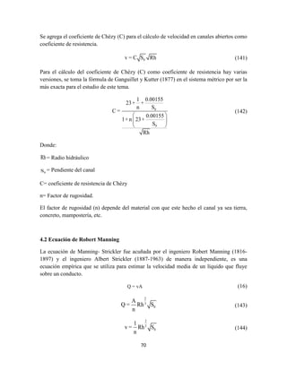 70
Se agrega el coeficiente de Chézy (C) para el cálculo de velocidad en canales abiertos como
coeficiente de resistencia.
0v = C S Rh (141)
Para el cálculo del coeficiente de Chézy (C) como coeficiente de resistencia hay varias
versiones, se toma la fórmula de Ganguillet y Kutter (1877) en el sistema métrico por ser la
más exacta para el estudio de este tema.
0
0
1 0.00155
23+ +
n S
C =
0.00155
1+ n 23+
S
Rh
 
 
 
(142)
Donde:
Rh= Radio hidráulico
0S = Pendiente del canal
C= coeficiente de resistencia de Chézy
n= Factor de rugosidad.
El factor de rugosidad (n) depende del material con que este hecho el canal ya sea tierra,
concreto, mampostería, etc.
4.2 Ecuación de Robert Manning
La ecuación de Manning- Strickler fue acuñada por el ingeniero Robert Manning (1816-
1897) y el ingeniero Albert Strickler (1887-1963) de manera independiente, es una
ecuación empírica que se utiliza para estimar la velocidad media de un líquido que fluye
sobre un conducto.
Q = vA (16)
2
3
0
A
Q = Rh S
n
(143)
2
3
0
1
v = Rh S
n
(144)
 