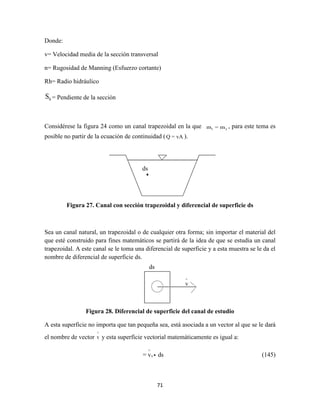 71
Donde:
v= Velocidad media de la sección transversal
n= Rugosidad de Manning (Esfuerzo cortante)
Rh= Radio hidráulico
0S = Pendiente de la sección
Considérese la figura 24 como un canal trapezoidal en la que 1 2m = m , para este tema es
posible no partir de la ecuación de continuidad (Q = vA ).
Figura 27. Canal con sección trapezoidal y diferencial de superficie ds
Sea un canal natural, un trapezoidal o de cualquier otra forma; sin importar el material del
que esté construido para fines matemáticos se partirá de la idea de que se estudia un canal
trapezoidal. A este canal se le toma una diferencial de superficie y a esta muestra se le da el
nombre de diferencial de superficie ds.
Figura 28. Diferencial de superficie del canal de estudio
A esta superficie no importa que tan pequeña sea, está asociada a un vector al que se le dará
el nombre de vector v

y esta superficie vectorial matemáticamente es igual a:
x= v ds

(145)
ds
ds
 