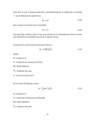 73
masa total, la cual se llamará caudal (Q) y está determinada por la integral de la velocidad
xv por la diferencial de superficie ds.
xv ds (148)
Que es igual a la ecuación de la continuidad
xQ v A (149)
Pero para flujo uniforme como no hay una ecuación de la continuidad que tome en cuenta
una velocidad en una pendiente que da de la siguiente forma.
Ecuación de la conservación de masa para Chézy es
0Q = C Rh S A (150)
Donde:
Q= Caudal (m3
/s)
C= Coeficiente de resistencia de Chézy
Rh= Radio hidráulico
0S = Pendiente del canal
A= Área de la sección (m2
)
En la versión de Manning se tiene
 
2
3
0
1
Q = Rh S A
n
(151)
Q= Caudal (m3
/s)
n= Coeficiente de Resistencia de Manning
Rh= Radio hidráulico
0S = Pendiente del canal
 