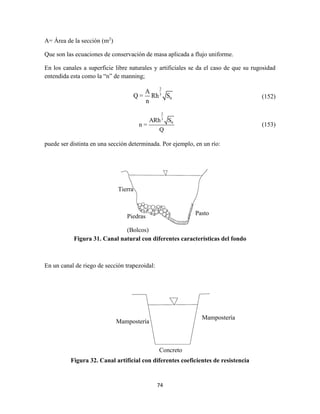 74
A= Área de la sección (m2
)
Que son las ecuaciones de conservación de masa aplicada a flujo uniforme.
En los canales a superficie libre naturales y artificiales se da el caso de que su rugosidad
entendida esta como la “n” de manning;
2
3
0
A
Q = Rh S
n
(152)
2
3
0ARh S
n =
Q
(153)
puede ser distinta en una sección determinada. Por ejemplo, en un río:
Figura 31. Canal natural con diferentes características del fondo
En un canal de riego de sección trapezoidal:
Figura 32. Canal artificial con diferentes coeficientes de resistencia
Tierra
Piedras
(Bolcos)
Pasto
Mampostería
Mampostería
Concreto
 