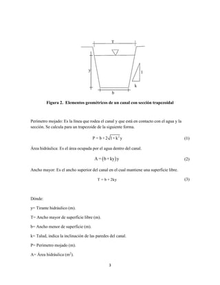 3
Figura 2. Elementos geométricos de un canal con sección trapezoidal
Perímetro mojado: Es la línea que rodea el canal y que está en contacto con el agua y la
sección. Se calcula para un trapezoide de la siguiente forma.
2
P = b + 2 1+ k y (1)
Área hidráulica: Es el área ocupada por el agua dentro del canal.
 A = b+ky y (2)
Ancho mayor: Es el ancho superior del canal en el cual mantiene una superficie libre.
T = b + 2ky (3)
Dónde:
y= Tirante hidráulico (m).
T= Ancho mayor de superficie libre (m).
b= Ancho menor de superficie (m).
k= Talud, indica la inclinación de las paredes del canal.
P= Perímetro mojado (m).
A= Área hidráulica (m2
).
y
b
1
k
T
 