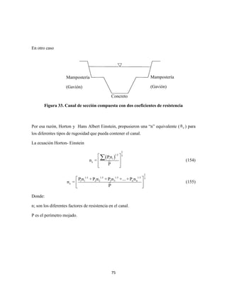 75
En otro caso
Figura 33. Canal de sección compuesta con dos coeficientes de resistencia
Por esa razón, Horton y Hans Albert Einstein, propusieron una “n” equivalente ( en ) para
los diferentes tipos de rugosidad que pueda contener el canal.
La ecuación Horton- Einstein
 
2
1.5 3
i i
e
Pn
n =
P
 
 
  
 (154)
2
1.5 1.5 1.5 1.5 3
1 1 2 2 3 3 n n
e
Pn + P n + P n +...+ P n
n =
P
 
 
 
(155)
Donde:
n; son los diferentes factores de resistencia en el canal.
P es el perímetro mojado.
Mampostería
(Gavión)
Mampostería
(Gavión)
Concreto
 