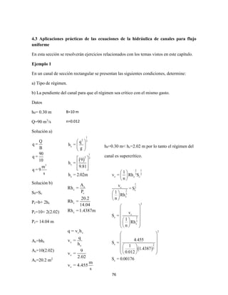 76
4.3 Aplicaciones prácticas de las ecuaciones de la hidráulica de canales para flujo
uniforme
En esta sección se resolverán ejercicios relacionados con los temas vistos en este capítulo.
Ejemplo 1
En un canal de sección rectangular se presentan las siguientes condiciones, determine:
a) Tipo de régimen.
b) La pendiente del canal para que el régimen sea crítico con el mismo gasto.
Datos
h0= 0.30 m
Q=90 m3
/s
Solución a)
3
Q
q =
B
90
q =
10
m
q = 9
s
Solución b)
S0=Sc
Pc=b+ 2hc
Pc=10+ 2(2.02)
Pc= 14.04 m
Ac=bhc
Ac=10(2.02)
Ac=20.2 m2
B=10 m
n=0.012
 
1
2 3
c
1
2 3
c
c
q
h =
g
9
h =
9.81
h = 2.02m
 
 
 
 
 
  
h0=0.30 m< hc=2.02 m por lo tanto el régimen del
canal es supercrítico.
c
c
c
c
c
A
Rh =
P
20.2
Rh =
14.04
Rh =1.4387m
c c
c
c
c
c
q = v h
q
v =
h
9
v =
2.02
m
v = 4.455
s
 
2 1
3 2
c c c
1
c 2
c2
3
c
2
c
c 2
3
c
2
c 2
3
c
1
v = Rh S
n
v
= S
1
Rh
n
v
S =
1
Rh
n
4.455
S =
1
1.4387
0.012
S = 0.00176
 
 
 
 
 
 
 
 
 
  
  
  
 
 
 
  
  
  
 