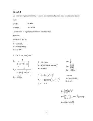 77
Ejemplo 2
Un canal con régimen uniforme y sección con máxima eficiencia tiene los siguientes datos:
Datos
k=1.50
n=0.014
Determine si su régimen es subcrítico o supercrítico.
Solución
Verificar si o
θ < 10
0
o
o o
0
θ = arctan(S )
θ = arctan(0.009)
θ = 0.5156
0.5156 <10 , S S
 
  
0 1
2 2
0 1
2 2
0
b
h =
2 m +1 -m
4
h =
2 1.5 +1 -1.5
h = 6.606m
 
 
 
 
 
  
b= 4 m
S0= 0.009
   
 
   
2
0 0
2
2
1
2 2
m 0
1
2 2
m
m
A = bh + mh
A = 4 6.606 +1.5 6.606
A = 91.88m
P = b + 2h m +1
P = 4 + 2 6.606 1.5 +1
P = 27.82m
 
 
A
Rh =
P
91.88
Rh =
27.82
Rh = 3.026m
S = Senθ
S = Sen(0.5156)
S = 0.009
   
2 1
3 2
2 1
3 2
3
A
Q = Rh S
n
91.88
Q = 3.3026 0.009
0.014
m
Q =1381.2171
s
 
 
 
 
 
 
 