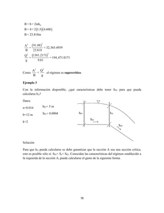 78
Como
3 2
A Q
<
B g
el régimen es supercrítico.
Ejemplo 3
Con la información disponible, ¿qué características debe tener S02 para que pueda
calcularse hA?
Datos
n=0.016
b=12 m
k=2
Solución
Para que hA pueda calcularse se debe garantizar que la sección A sea una sección crítica,
esto es posible sólo sí: S01< Sc< S02. Conocidas las características del régimen establecido a
la izquierda de la sección A, puede calcularse el gasto de la siguiente forma.
h01= 5 m
S01= 0.0004 h01 hA
S01
S02
  
 
 
0
33
22
B = b + 2mh
B = 4+ 2 1.5 6.606
B = 23.818m
91.88A
= = 32,565.4939
B 23.818
1381.2171Q
= =194,471.0171
g 9.81
 