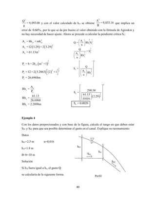80
2
Q
= 9,093.08
g
y con el valor calculado de hct se obtiene
3
A
= 9,033.14
B
que implica un
error de 0.66%, por lo que se da por bueno el valor obtenido con la fórmula de Agroskin y
no hay necesidad de hacer ajuste. Ahora se procede a calcular la pendiente crítica Sc:
   
 
   
2
c c1 c1
2
c
2
c
1
2 2
c c1
1
2 2
c
c
c
c
c
c
c
A = bh + mh
A =12 3.29 + 2 3.29
A = 61.13m
P = b + 2h m +1
P =12 + 2 3.2863 2 +1
P = 26.6968m
A
Rh =
P
61.13
Rh =
26.6968
Rh = 2.2898m
 
 
Ejemplo 4
Con los datos proporcionados y con base de la figura, calcule el rango en que deben estar
S01 y S02 para que sea posible determinar el gasto en el canal. Explique su razonamiento.
Datos
h01=2.5 m n=0.016
hA=1.8 m
B=b=10 m
Solución
Si hA fuera igual a hc, el gasto Q
se calcularía de la siguiente forma.
 
2
c 2
3
c
298.58
S =
61.13
2.29
0.016
S = 0.0020
 
 
 
  
    
2 1
c 3 2
c c
1
2
c2
c 3
c
2
c 2
c 3
c
A
Q = Rh S
n
Q
= S
A
Rh
n
Q
S =
A
Rh
n
 
 
 
 
 
 
 
 
 
  
  
  
h01
hA
S01
S02
Perfil
 