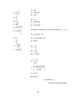 81
 
c c
c
2
c
c c
3
A = bh
A =10 1.80
A =18m
Q = A v
Q =18(4.2021)
m
Q = 75.6378
s
Este gasto es correcto, si se cumple la condición: 01 c 02S < S < S
 
  
  
 
1
2 2
c c
1
2 2
c
c
c
c
c
c
c
2
c
c 2
3
2
c 2
3
P = b + 2h m +1
P =10 + 2 1.80 0 +1
P =13.6m
A
Rh =
P
18
Rh =
13.6
Rh =1.3235m
v n
S =
Rh
4.2021 0.016
S =
1.3235
 
 
 
 
 
 
 
  
 
1
2 3
c
2
3
c
3 2
c
3
c
3
3
c c
c
c
c
c
q
h =
g
q
h =
g
gh = q
q = gh
q = 9.81 1.8
m
q = 7.5638
s
m
q = h v
q
v =
h
7.5638
v =
1.80
m
v = 4.2021
s
 
 
 
0.0031cS 
Por lo tanto
S01< 0.0031< S02
Subcrítica/Crítica/Supercrítica
 