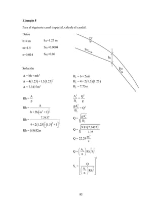 82
Ejemplo 5
Para el siguiente canal trapecial; calcule el caudal.
Datos
b=4 m
m=1.5
n=0.014
Solución
   
 
   
2
2
2
1
2 2
1
2 2
A = bh + mh
A = 4 1.25 +1.5 1.25
A = 7.3437m
A
Rh =
p
A
Rh =
b + 2h m +1
7.3437
Rh =
4 + 2 1.25 1.5 +1
Rh = 0.8632m
 
 
hA=1.25 m
S01=0.0004
S02=0.06
S01
hp
S02
  
 
c
c
c
3 2
c
c
3
2c
c
3
c
c
3
3
B = b + 2mh
B = 4 + 2 1.5 1.25
B = 7.75m
A Q
=
B g
gA
= Q
B
gA
Q =
B
9.81 7.3437
Q =
7.75
m
Q = 22.29
s
2 1
c 3 2
c c
2
c 2
c 3
c
A
Q = Rh S
n
Q
S =
A
Rh
n
 
 
 
 
 
 
  
  
  
 
