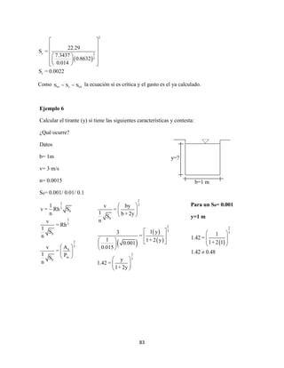 83
Ejemplo 6
Calcular el tirante (y) sí tiene las siguientes características y contesta:
¿Qué ocurre?
Datos
b= 1m
v= 3 m/s
n= 0.0015
S0= 0.001/ 0.01/ 0.1
2
3
0
2
3
0
2
3
h
m
0
1
v = Rh S
n
v
= Rh
1
S
n
Av
=
1 PS
n
 
 
 
 
2
c 2
3
c
22.29
S =
7.3437
0.8632
0.014
S = 0.0022
 
 
 
  
    
Como 01 c 02S < S < S la ecuación sí es crítica y el gasto es el ya calculado.
y=?
b=1 m
 
 
 
2
3
0
2
3
2
3
v by
=
1 b + 2yS
n
1 y3
=
1 1+ 2 y
0.001
0.015
y
1.42 =
1+ 2y
 
 
 
 
 
    
 
 
 
 
Para un S0= 0.001
y=1 m
 
2
3
1
1.42 =
1+ 2 1
1.42 0.48
 
  
 

 