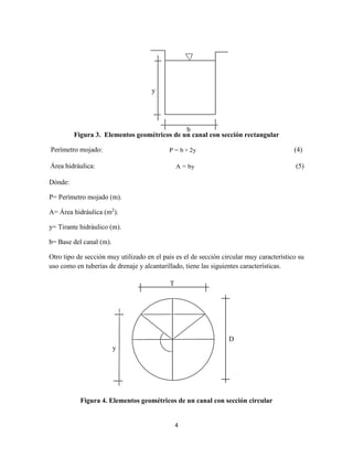 4
Figura 3. Elementos geométricos de un canal con sección rectangular
Perímetro mojado: P = b + 2y (4)
Área hidráulica: A = by (5)
Dónde:
P= Perímetro mojado (m).
A= Área hidráulica (m2
).
y= Tirante hidráulico (m).
b= Base del canal (m).
Otro tipo de sección muy utilizado en el país es el de sección circular muy característico su
uso como en tuberías de drenaje y alcantarillado, tiene las siguientes características.
Figura 4. Elementos geométricos de un canal con sección circular

y
b
T
D
y
 
