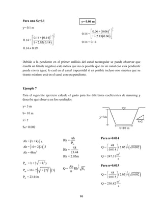 86
Para una S0=0.1
y= 0.1 m
 
 
2
2 3
0.14+ 0.14
0.14 =
1+ 2.83 0.14
0.14 0.19
 
 
  

Debido a la pendiente en el primer análisis del canal rectangular se puede observar que
resulta un tirante negativo esto indica que no es posible que en un canal con esta pendiente
pueda correr agua; lo cual en el canal trapezoidal sí es posible incluso nos muestra que su
tirante máximo está en el canal con esa pendiente.
Ejemplo 7
Para el siguiente ejercicio calcule el gasto para los diferentes coeficientes de manning y
describa que observa en los resultados.
y= 3 m
b= 10 m
z= 2
S0= 0.002
 
 
   
2
2
m
2
m
m
Ah = b + ky y
Ah = 10 + 2 3 3
Ah = 48m
P = b + 2 1+ k y
P =10 + 2 1+ 2 3
P = 23.44m
  
y= 0.06 m
 
 
2
2 3
0.06+ 0.06
0.14 =
1+ 2.83 0.06
0.14 = 0.14
 
 
  
y=3m
b=10 m
k=2
m
2
3
0
Ah
Rh =
P
48
Rh =
23.44
Rh = 2.05m
Ah
Q = Rh S
n
Para n=0.014
   
2
3
3
48
Q = 2.05 0.002
0.014
m
Q = 247.31
s
 
 
 
Para n=0.015
   
2
3
3
48
Q = 2.05 0.002
0.015
m
Q = 230.82
s
 
 
 
 