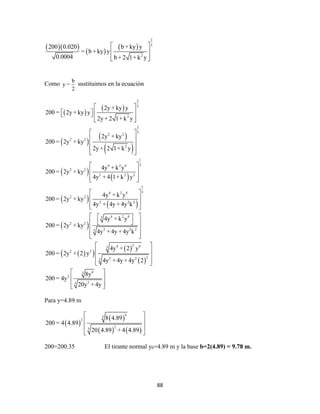 88
  
 
 
2
3
2
200 0.020 b + ky y
= b + ky y
0.0004 b + 2 1+ k y
 
 
  
Como
b
y =
2
sustituimos en la ecuación
 
 
 
 
 
 
 
 
 
 
2
3
2
2
3
2 2
2 2
2
1
34 2 4
2 2
2 2 2
1
34 2 4
2 2
2 2 2
4 2 43
2 2
2 2 23
2y + ky y
200 = 2y + ky y
2y + 2 1+ k y
2y + ky
200 = 2y + ky
2y + 2 1+ k y
4y + k y
200 = 2y + ky
4y + 4 1+ k y
4y + k y
200 = 2y + ky
4y + 4y + 4y k
4y + k y
200 = 2y + ky
4y + 4y + 4y k
 
    
  
 
 
 
  
 
 
  
 
 
  
  
 


  
 
 
24 43
2 2
22 23
43
2
23
4y + 2 y
200 = 2y + 2 y
4y + 4y + 4y 2
8y
200 = 4y
20y + 4y



 
 
 
 
 
 
 
  
Para y=4.89 m
 
 
   
43
2
23
8 4.89
200 = 4 4.89
20 4.89 + 4 4.89
 
 
 
 
200=200.35 El tirante normal y0=4.89 m y la base b=2(4.89) = 9.78 m.
 
