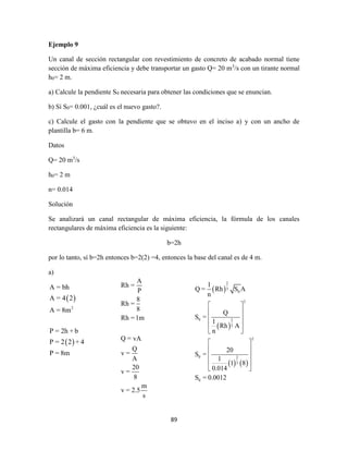 89
Ejemplo 9
Un canal de sección rectangular con revestimiento de concreto de acabado normal tiene
sección de máxima eficiencia y debe transportar un gasto Q= 20 m3
/s con un tirante normal
h0= 2 m.
a) Calcule la pendiente S0 necesaria para obtener las condiciones que se enuncian.
b) Sí S0= 0.001, ¿cuál es el nuevo gasto?.
c) Calcule el gasto con la pendiente que se obtuvo en el inciso a) y con un ancho de
plantilla b= 6 m.
Datos
Q= 20 m3
/s
h0= 2 m
n= 0.014
Solución
Se analizará un canal rectangular de máxima eficiencia, la fórmula de los canales
rectangulares de máxima eficiencia es la siguiente:
b=2h
por lo tanto, sí b=2h entonces b=2(2) =4, entonces la base del canal es de 4 m.
a)
 
 
2
A = bh
A = 4 2
A = 8m
P = 2h + b
P = 2 2 + 4
P = 8m
A
Rh =
P
8
Rh =
8
Rh =1m
Q = vA
Q
v =
A
20
v =
8
m
v = 2.5
s
 
 
   
2
3
0
2
0 2
3
2
0 2
3
0
1
Q = Rh S A
n
Q
S =
1
Rh A
n
20
S =
1
1 8
0.014
S = 0.0012
 
 
 
 
 
 
 
 
 
 
 
