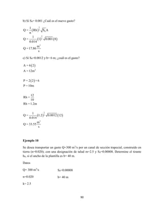 90
b) Sí S0= 0.001 ¿Cuál es el nuevo gasto?
 
   
2
3
0
2
3
3
1
Q = Rh S A
n
1
Q = 1 0.001 8
0.014
m
Q =17.86
s
c) Sí S0=0.0012 y b= 6 m; ¿cuál es el gasto?
 
 
   
2
2
3
3
A = 6 2
A =12m
P = 2 2 + 6
P =10m
12
Rh =
10
Rh =1.2m
1
Q = 1.2 0.0012 12
0.014
m
Q = 33.55
s
Ejemplo 10
Se desea transportar un gasto Q=300 m3
/s por un canal de sección trapecial, construido en
tierra (n=0.020); con una designación de talud m=2.5 y S0=0.00008. Determine el tirante
h0, si el ancho de la plantilla es b= 40 m.
Datos
Q= 300 m3
/s
n=0.020
k= 2.5
S0=0.00008
b= 40 m
 