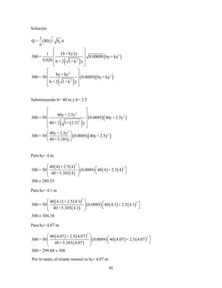 91
Solución
 
 
 
 
 
  
2
3
0
2
2
2
2
2
1
Q = Rh S A
n
b + ky y1
300 = 0.00008 by + ky
0.020 b + 2 1+ k y
by + ky
300 = 50 0.0089 by + ky
b + 2 1+ k y
 
 
 
  
 
 
 
  
Substituyendo b= 40 m y k= 2.5
  
  
  
2
2
2
2
2
40y + 2.5y
300 = 50 0.0089 40y + 2.5y
40 + 2 1+ 2.5 y
40y + 2.5y
300 = 50 0.0089 40y + 2.5y
40 +5.385y
 
 
 
 
 
 
 
 
Para h0= 4 m.
   
 
     
2
240 4 + 2.5 4
300 = 50 0.0089 40 4 + 2.5 4
40 +5.385 4
300 289.25
 
  
  
 

Para h0= 4.1 m
   
 
     
2
240 4.1 + 2.5 4.1
300 = 50 0.0089 40 4.1 + 2.5 4.1
40 +5.385 4.1
300 304.38
 
  
  
 

Para h0= 4.07 m
   
 
     
2
240 4.07 + 2.5 4.07
300 = 50 0.0089 40 4.07 + 2.5 4.07
40 +5.385 4.07
300 = 299.88 300
 
  
  
 

Por lo tanto, el tirante normal es h0= 4.07 m
 