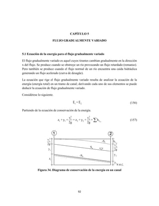 92
CAPÍTULO 5
FLUJO GRADUALMENTE VARIADO
5.1 Ecuación de la energía para el flujo gradualmente variado
El flujo gradualmente variado es aquel cuyos tirantes cambian gradualmente en la dirección
x del flujo. Se produce cuando se obstruye un río provocando un flujo retardado (remanso).
Pero también se produce cuando el flujo normal de un río encuentra una caída hidráulica
generando un flujo acelerado (curva de desagüe).
La ecuación que rige el flujo gradualmente variado resulta de analizar la ecuación de la
energía (energía total) en un tramo de canal; derivando cada uno de sus elementos se puede
deducir la ecuación de flujo gradualmente variado.
Considérese lo siguiente.
1 2E = E (156)
Partiendo de la ecuación de conservación de la energía.
1-2
2 2
1 2
1 1 2 2 f
v v
z + y + = z + y + + h
2g 2g
 (157)
Figura 34. Diagrama de conservación de la energía en un canal
 