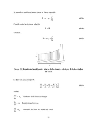 93
Se toma la ecuación de la energía en su forma reducida.
2
v
E = z + y +
2g
(158)
Considerando la siguiente relación.
E = H (159)
Entonces.
2
v
H = z + y +
2g
(160)
Figura 35. Relación de las diferentes alturas de los tirantes a lo largo de la longitud de
un canal
Se deriva la ecuación (160)
2
dH dz dy d v
= + +
dx dx dx dx 2g
 
 
 
(161)
Donde
f
dH
= -S
dx
Pendiente de la línea de energía
0
dz
= -S
dx
Pendiente del terreno
a
dy
= S
dx
Pendiente del nivel del tirante del canal
h
 