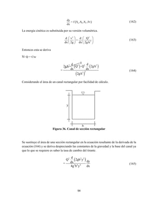 94
 a 0 f
dy
= f S ,S ,S ,Fr
dx
(162)
La energía cinética es substituida por su versión volumétrica.
2 2
2
d v d Q
=
dx 2g dx 2gA
   
   
   
(163)
Entonces esta se deriva
Sí Q = Cte
   
 
2 2 2 2
22
d d
2gA Q -Q 2gA
dx dx=
2gA
(164)
Considerando el área de un canal rectangular por facilidad de cálculo.
Figura 36. Canal de sección rectangular
Se sustituye el área de una sección rectangular en la ecuación resultante de la derivada de la
ecuación (164) y se deriva despreciando las constantes de la gravedad y la base del canal ya
que lo que se requiere es saber la tasa de cambio del tirante.
 2 2 2
2 4 4
d
Q 2gb y
dydx=
4g b y dx
(165)
0
 