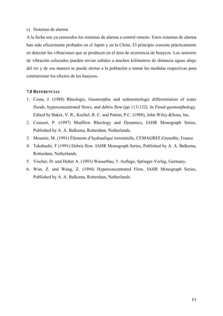 11
c) Sistemas de alarma
A la fecha son ya conocidos los sistemas de alarma a control remoto. Estos sistemas de alarma
han sido eficazmente probados en el Japón y en la China. El principio consiste prácticamente
en detectar las vibraciones que se producen en el área de ocurrencia de huaycos. Los sensores
de vibración colocados pueden enviar señales a muchos kilómetros de distancia aguas abajo
del río y de esa manera se puede alertar a la población o tomar las medidas respectivas para
contrarrestar los efectos de los huaycos.
7.0 REFERENCIAS
1. Costa, J. (1988) Rheologic, Geomorphic and sedimentologic differentiation of water
floods, hyperconcentrated flows, and debris flow.(pp 113-122). In Flood geomorphology.
Edited by Baker, V. R., Kochel, R. C. and Patton, P.C. (1988), John Wiley &Sons, Inc.
2. Coussot, P. (1997) Mudflow Rheology and Dynamics, IAHR Monograph Series,
Published by A. A. Balkema, Rotterdam, Netherlands.
3. Meunier, M. (1991) Éléments d’hydraulique torrentielle, CEMAGREF,Grenoble, France.
4. Takahashi, T (1991) Debris flow. IAHR Monograph Series, Published by A. A. Balkema,
Rotterdam, Netherlands.
5. Vischer, D. und Huber A. (1993) Wasserbau, 5. Auflage, Springer-Verlag, Germany.
6. Wan, Z. and Wang, Z. (1994) Hyperconcentrated Flow, IAHR Monograph Series,
Published by A. A. Balkema, Rotterdam, Netherlands.
 