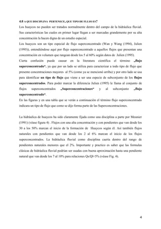 4
4.0 A QUE DISCIPLINA PERTENECE, QUE TIPO DE FLUJO ES?
Los huaycos no pueden ser tratados normalmente dentro del campo de la hidráulica fluvial.
Sus características las cuales en primer lugar llegan a ser marcadas grandemente por su alta
concentración la hacen digna de un estudio especial.
Los huaycos son un tipo especial de flujo superconcentrado (Wan y Wang (1994), Julien
(1995)), entendiéndose aquí por flujo superconcentrado a aquellos flujos que presentan una
concentración en volumen que rangean desde los 5 al 60% según datos de Julien (1995).
Cierta confusión puede causar en la literatura científica el término „flujo
superconcentrado“, ya que por un lado se utiliza para caracterizar a todo tipo de flujo que
presente concentraciones mayores al 5% (como ya se mencionó arriba) y por otro lado se usa
para identificar un tipo de flujo que viene a ser una especie de subconjunto de los flujos
superconcentrados. Para poder marcar la diferencia Julien (1995) le llama al conjunto de
flujos superconcentrados „Superconcentraciones“ y al subconjunto „flujo
superconcentrado“.
En las figuras y en una tabla que se verán a continuación el término flujo superconcentrado
indicara un tipo de flujo que como se dijo forma parte de las Superconcentraciones.
La hidráulica de huaycos ha sido claramente fijada como una disciplina a parte por Meunier
(1991) (véase figura 4) . Flujos con una alta concentración y con pendientes que van desde los
30 a los 50% marcan el inicio de la formación de Huaycos según él. Así también flujos
naturales con pendientes que van desde los 2 al 6% marcan el inicio de los flujos
superconcentrados. La hidráulica fluvial como disciplina caería dentro del rango de
pendientes naturales menores que el 2%. Importante y practico es saber que las formulas
clásicas de hidráulica fluvial podrían ser usadas con buena aproximación hasta una pendiente
natural que van desde los 7 al 10% para relaciones Qs/Ql<5% (véase Fig. 4).
 
