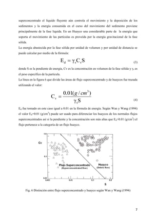 7
superconcentrado el líquido fluyente aún controla el movimiento y la deposición de los
sedimentos y la energía consumida en el curso del movimiento del sedimento proviene
principalmente de la fase liquida. En un Huayco una considerable parte de la energía que
soporta el movimiento de las partículas es proveída por la energía gravitacional de la fase
sólida.
La energía abastecida por la fase sólida por unidad de volumen y por unidad de distancia se
puede calcular por medio de la fórmula:
SCγE vsd  (3)
donde S es la pendiente de energía, Cv es la concentración en volumen de la fase sólida y s es
el peso específico de la partícula.
La línea en la figura 6 que divide las áreas de flujo superconcentrado y de huaycos fue trazada
utilizando el valor:
Sγ
)/(01.0
C
s
3
v
cmg

(4)
Ed fue tomado en este caso igual a 0.01 en la fórmula de energía. Según Wan y Wang (1994)
el valor Ed=0.01 (g/cm3
) puede ser usado para diferenciar los huaycos de los normales flujos
superconcentrados así si la pendiente y la concentración son más altas que Ed>0.01 (g/cm3
) el
flujo pertenece a la categoría de un flujo huayco.
Fig. 6 Distinción entre flujo superconcentrado y huayco según Wan y Wang (1994)
 