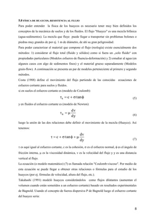 8
5.0 FÍSICA DE HUAYCOS. RESISTENCIA AL FLUJO
Para poder entender la física de los huaycos es necesario tener muy bien definidos los
conceptos de la mecánica de suelos y de los fluidos. El flujo "Huayco" es una mezcla bifásica
(agua-sedimentos). La mezcla que fluye puede llegar a transportar sin problemas bolones o
piedras muy grandes de por ej. 1 m de diámetro, de ahí su gran peligrosidad.
Para poder caracterizar el material que compone el flujo (reología) existe esencialmente dos
métodos: 1) considerar al flujo total (fluido y sólidos) como si fuera un „solo fluido“ con
propiedades particulares (Modelos esfuerzo de fluencia-deformación) y 2) estudiar al agua (en
algunos casos con algo de sedimentos finos) y el material grueso separadamente (Modelos
grain-flow). A continuación se presenta un par de modelos perteneciente al primero y segundo
métodos.
Costa (1988) define el movimiento del flujo partiendo de las conocidas ecuaciones de
esfuerzo cortante para suelos y fluidos.
si en suelos el esfuerzo cortante es (modelo de Coulomb):
 tancs (5)
y en fluidos el esfuerzo cortante es (modelo de Newton):
dy
dv
a  (6)
luego la unión de las dos relaciones debe definir el movimiento de la mezcla (Huayco). Así
tenemos:
dy
dv
tanc 
(7)
 es aquí igual al esfuerzo cortante, c es la cohesión,  es el esfuerzo normal,  es el ángulo de
fricción interna,  es la viscosidad dinámica, v es la velocidad del flujo y y es una distancia
vertical al flujo.
La ecuación (o modelo matemático) (7) es llamada relación "Coulomb-viscoso". Por medio de
esta ecuación se puede llegar a obtener otras relaciones o fórmulas para el estudio de los
huaycos (por ej. fórmulas de velocidad, altura del flujo, etc.).
Takahashi (1991) modeló huaycos considerándolos como flujos dilatantes (aumentan el
volumen cuando están sometidos a un esfuerzo cortante) basado en resultados experimentales
de Bagnold. Usando el concepto de fuerza dispersiva P de Bagnold luego el esfuerzo cortante
del huayco seria:
 