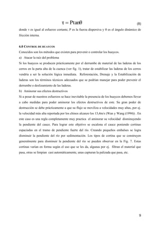9
Ptanθτ  (8)
donde  es igual al esfuerzo cortante, P es la fuerza dispersiva y  es el ángulo dinámico de
fricción interna.
6.0 CONTROL DE HUAYCOS
Conocidos son los métodos que existen para prevenir o controlar los huaycos.
a) Atacar la raíz del problema
Si los huaycos se producen prácticamente por el derrumbe de material de las laderas de los
cerros en la parta alta de la cuenca (ver fig. 1), tratar de estabilizar las laderas de los cerros
vendría a ser la solución lógica inmediata. Reforestación, Drenaje y la Estabilización de
laderas son los términos técnicos adecuados que se podrían manejar para poder prevenir el
derrumbe o deslizamiento de las laderas.
b) Aminorar sus efectos destructivos
Si a pesar de nuestros esfuerzos se hace inevitable la presencia de los huaycos debemos llevar
a cabo medidas para poder aminorar los efectos destructivos de este. Su gran poder de
destrucción se debe prácticamente a que su flujo se moviliza a velocidades muy altas, por ej.
la velocidad más alta reportada por los chinos alcanzo los 13,4m/s (Wan y Wang (1994)) . En
este caso es una regla completamente muy practica el aminorar su velocidad disminuyendo
la pendiente del cauce. Para lograr este objetivo se escalona el cauce poniendo cortinas
espaciadas en el tramo de pendiente fuerte del río. Creando pequeños embalses se logra
disminuir la pendiente del río por sedimentación. Los tipos de cortina que se construyen
generalmente para disminuir la pendiente del río se pueden observar en la Fig. 7. Estas
cortinas varían en forma según el uso que se les da, algunas por ej. filtran el material que
pasa, otras se limpian casi automáticamente, unas capturan la palizada que pasa, etc.
 