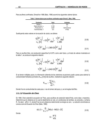 12                                                                CAPÍTULO 8 — HIDRÁULICA DE POZOS



Para acuíferos confinados, Driscoll en 1986 (Batu, 1998) asumió los siguientes valores típicos:

                      Tabla 1 Valores típicos para acuíferos confinados según Driscoll. (Batu, 1998)

                               Parámetro                     Valor              Unidades
                                Tiempo, t                      1                   Día
                            Radio del pozo, rw               0.152                  m
                              Producción, S                  0.001             Adimensional
                            Transmisividad, T                 373                 m2/día

Sustituyendo estos valores en la ecuación de Jacob, se obtiene:

                                 [ s ] = CE [m ] = T [m día]
                               Q m
                                   3
                                                         2
                                                                           2

                                                                                                         [3.30]
                                s [m]
                                  w
                                              día   1.385

                                   T m[2

                                              día
                                                    ] = 1.385 CE [m día]
                                                                       2

                                                                                                         [3.31]

Para un acuífero libre, con producción específica Sy=0.075, como valor típico, y el resto de valores mostrados en
la tabla 1, se produce la siguiente relación:

                                 [ s ] = CE [m ] = T [m día]
                               Q m
                                   3
                                                         2
                                                                           2

                                                                                                         [3.32]
                                s [m]
                                  w
                                              día   1.042

                                   T m[2

                                              día
                                                  ] = 1.042 CE [m día] 2

                                                                                                         [3.31]

Si se tienen múltiples pozos, la información obtenida de las anteriores ecuaciones puede usarse para estimar la
conductividad hidráulica promedio (Kmed [m/d]) del acuífero, mediante la siguiente relación:


                                              K med =
                                                         ∑K L  n n
                                                                                                         [3.32]
                                                         ∑L     n


Donde K es la conductividad de cada pozo, n es el número del pozo y L es la longitud del filtro.

3.1.1.8 Ecuación de Chen

En 1984, Chen extendió la ecuación de Theis, para acuíferos de extensión lateral finita, como islas o meandros.
Determinó que la distancia en la cual el abatimiento es nulo, en condiciones de bombeo, es conocida, y la llama
R. Es decir: s(R,t) = 0, donde R es la es la distancia radial donde la energía es cero. La solución encontrada se
conoce como la Ecuación de Chen (Batú, 1998):

                                                 Q
                                 s(r, t ) =            [W(u) − W(U) + 2I]                                [3.33]
                                              4π T
Donde:
                                                               R 2S
                                                         U=
                                                               4Tt
 