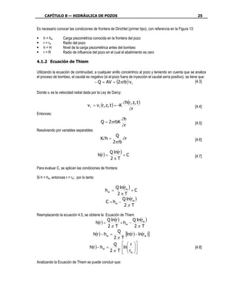 CAPÍTULO 8 — HIDRÁULICA DE POZOS                                                                           25


Es necesario conocer las condiciones de frontera de Dirichlet (primer tipo), con referencia en la Figura 13:

    h = hw        Carga piezométrica conocida en la frontera del pozo
    r = rw        Radio del pozo
    h=H           Nivel de la carga piezométrica antes del bombeo
    r=R           Radio de influencia del pozo en el cual el abatimiento es cero

4.1.2 Ecuación de Thiem

Utilizando la ecuación de continuidad, a cualquier anillo concéntrico al pozo y teniendo en cuenta que se analiza
el proceso de bombeo, el caudal es negativo (si el pozo fuera de inyección el caudal sería positivo), se tiene que:
                                       − Q = AV = (2πrb ) v r                                                [4.3]

Donde vr es la velocidad radial dada por la Ley de Darcy:

                                                                ∂h(r , z, t )
                                    v r = v r (r, z, t ) = -K                                                  [4.4]
                                                                   ∂r
Entonces:
                                                               ∂h
                                               Q = 2πrbK                                                       [4.5]
                                                               ∂r
Resolviendo por variables separables:
                                                           Q
                                               K∂h =           ∂r                                              [4.6]
                                                          2πrb

                                                        Q ln(r )
                                             h(r ) =             +C                                            [4.7]
                                                        2πT

Para evaluar C, se aplican las condiciones de frontera:

Si h = hw, entonces r = rw; por lo tanto:

                                                           Q ln(rw )
                                                  hw =               +C
                                                            2πT
                                                               Q ln(rw )
                                                      C = hw −
                                                                2π T

Reemplazando la ecuación 4.5, se obtiene la Ecuación de Thiem
                                                 Q ln(r )         Q ln(rw )
                                            h(r ) =       + hw −
                                                  2π T              2π T
                                                       Q
                                       h(r ) − h w =         [ln(r ) − ln(rw )]
                                                     2π T
                                                     Q   r 
                                     h(r ) − hw =          ln                                              [4.8]
                                                   2 π T   rw 
                                                               

Analizando la Ecuación de Thiem se puede concluir que:
 