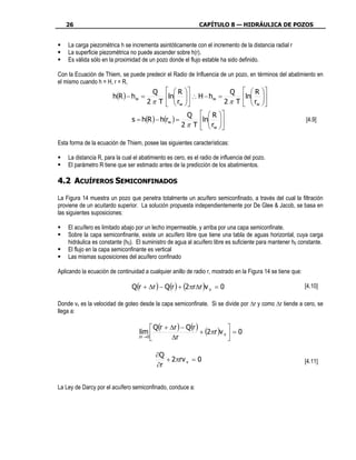 26                                                         CAPÍTULO 8 — HIDRÁULICA DE POZOS


    La carga piezométrica h se incrementa asintóticamente con el incremento de la distancia radial r
    La superficie piezométrica no puede ascender sobre h(r).
    Es válida sólo en la proximidad de un pozo donde el flujo estable ha sido definido.

Con la Ecuación de Thiem, se puede predecir el Radio de Influencia de un pozo, en términos del abatimiento en
el mismo cuando h = H, r = R,
                                         Q     R             Q                   R 
                       h(R ) − h w =         ln  ∴ H − hw =
                                                r                                ln 
                                                                                       
                                       2 π T   w            2π T                 rw 
                                                         Q     R 
                                s = h(R ) − h(rw ) =         ln                                          [4.9]
                                                       2 π T   rw 
                                                                 

Esta forma de la ecuación de Thiem, posee las siguientes características:

    La distancia R, para la cual el abatimiento es cero, es el radio de influencia del pozo.
    El parámetro R tiene que ser estimado antes de la predicción de los abatimientos.

4.2 ACUÍFEROS SEMICONFINADOS

La Figura 14 muestra un pozo que penetra totalmente un acuífero semiconfinado, a través del cual la filtración
proviene de un acuitardo superior. La solución propuesta independientemente por De Glee & Jacob, se basa en
las siguientes suposiciones:

    El acuífero es limitado abajo por un lecho impermeable, y arriba por una capa semiconfinate.
    Sobre la capa semiconfinante, existe un acuífero libre que tiene una tabla de aguas horizontal, cuya carga
    hidráulica es constante (h0). El suministro de agua al acuífero libre es suficiente para mantener h0 constante.
    El flujo en la capa semiconfinante es vertical
    Las mismas suposiciones del acuífero confinado

Aplicando la ecuación de continuidad a cualquier anillo de radio r, mostrado en la Figura 14 se tiene que:

                                Q(r + ∆r ) − Q(r ) + (2πr∆r )v v = 0                                         [4.10]

Donde vv es la velocidad de goteo desde la capa semiconfinate. Si se divide por ∆r y como ∆r tiende a cero, se
llega a:

                                           Q(r + ∆r ) − Q(r )             
                                   lim                        + (2πr )v v  = 0
                                   ∆r → 0
                                                 ∆r                       

                                           ∂Q
                                              + 2πrv v = 0                                                   [4.11]
                                           ∂r


La Ley de Darcy por el acuífero semiconfinado, conduce a:
 