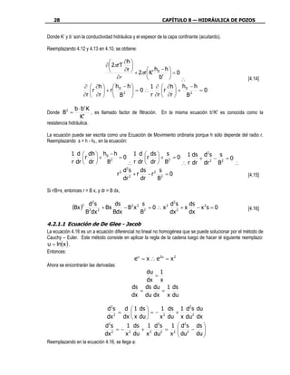 28                                                        CAPÍTULO 8 — HIDRÁULICA DE POZOS


Donde K’ y b’ son la conductividad hidráulica y el espesor de la capa confinante (acuitardo).

Reemplazando 4.12 y 4.13 en 4.10, se obtiene:

                                        ∂h 
                                ∂  2πrT 
                                        ∂r         h −h
                                              + 2πr  K' 0   =0
                                      ∂r                 b'    ∴                                   [4.14]
                    ∂  ∂h   h 0 − h       1 ∂  ∂h  h 0 − h
                        r  + r
                                       = 0∴
                                                  r  +        =0
                    ∂r  ∂r   B 2
                                              r ∂r  ∂r   B2

               b ⋅ b'⋅K
Donde B 2 =             , es llamado factor de filtración. En la misma ecuación b'/K' es conocida como la
                  K'
resistencia hidráulica.

La ecuación puede ser escrita como una Ecuación de Movimiento ordinaria porque h sólo depende del radio r.
Reemplazando s = h - h0,, en la ecuación:

             1 d  dh  h0 − h      1 d  ds  s        1 ds d2 s s
                  r   +   2
                               =0        r  + 2 = 0       + 2 − 2 =0
             r dr  dr   B       ∴ r dr  dr  B     ∴ r dr dr   B    ∴
                                  2
                                ds     ds 2 s
                              r2 2 + r    −r 2 = 0                                                   [4.15]
                                dr     dr     B

Si r/B=x, entonces r = B x, y dr = B dx,

                        d2 s         ds          s          d2 s   ds
              (Bx )2    2    2
                               + Bx     − B2 x 2 2 = 0 ∴ x 2 2 + x    − x 2s = 0                     [4.16]
                       B dx         Bdx         B           dx     dx

4.2.1.1 Ecuación de De Glee - Jacob
La ecuación 4.16 es un a ecuación diferencial no lineal no homogénea que se puede solucionar por el método de
Cauchy – Euler. Este método consiste en aplicar la regla de la cadena luego de hacer el siguiente reemplazo:
u = ln(x ) .
Entonces:
                                             e u = x ∴ e 2u = x 2
Ahora se encontrarán las derivadas:
                                                    du 1
                                                         =
                                                    dx x
                                           ds ds du 1 ds
                                                =           =
                                           dx du dx x du

                                d2 s   d  1 ds    1 ds 1 d2 s                 du
                                     =         =− 2    +
                                dx 2 dx  x du    x du x du2                   dx
                               d2 s     1 ds 1 d2 s     1  d2 s               ds 
                                     =− 2     + 2     = 2 2 −                    
                               dx 2    x du x du2 x  du                      du 
                                                                                  
Reemplazando en la ecuación 4.16, se llega a:
 