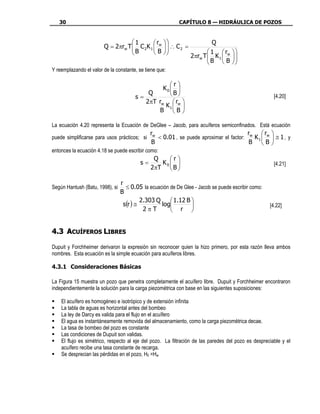 30                                                      CAPÍTULO 8 — HIDRÁULICA DE POZOS


                                   1       r                       Q
                        Q = 2πrw T  C 2K 1  w
                                   B                ∴ C2 =
                                                     
                                           B                     1 r         
                                                              2πrw T  K 1  w
                                                                     B            
                                                                                    
                                                                          B      
Y reemplazando el valor de la constante, se tiene que:

                                                   r
                                                K0  
                                           Q       B
                                       s=                                                              [4.20]
                                          2πT rw  rw 
                                                 K1  
                                              B B

La ecuación 4.20 representa la Ecuación de DeGlee – Jacob, para acuíferos semiconfinados. Está ecuación
                                              rw                                        r     r 
puede simplificarse para usos prácticos; si      < 0.01 , se puede aproximar el factor: w K 1  w  ≅ 1 , y
                                              B                                         B B
entonces la ecuación 4.18 se puede escribir como:
                                               Q   r
                                         s=      K0                                                  [4.21]
                                              2πT  B 

                                 r
Según Hantush (Batu, 1998), si     ≤ 0.05 la ecuación de De Glee - Jacob se puede escribir como:
                                 B
                                          2.303 Q      1.12 B 
                                  s(r ) ≅         log                                              [4.22]
                                           2πT         r 


4.3 ACUÍFEROS LIBRES

Dupuit y Forchheimer derivaron la expresión sin reconocer quien la hizo primero, por esta razón lleva ambos
nombres. Esta ecuación es la simple ecuación para acuíferos libres.

4.3.1 Consideraciones Básicas

La Figura 15 muestra un pozo que penetra completamente el acuífero libre. Dupuit y Forchheimer encontraron
independientemente la solución para la carga piezométrica con base en las siguientes suposiciones:

    El acuífero es homogéneo e isotrópico y de extensión infinita
    La tabla de aguas es horizontal antes del bombeo
    La ley de Darcy es valida para el flujo en el acuífero
    El agua es instantáneamente removida del almacenamiento, como la carga piezométrica decae.
    La tasa de bombeo del pozo es constante
    Las condiciones de Dupuit son validas.
    El flujo es simétrico, respecto al eje del pozo. La filtración de las paredes del pozo es despreciable y el
    acuífero recibe una tasa constante de recarga.
    Se desprecian las pérdidas en el pozo, H0 =Hw
 