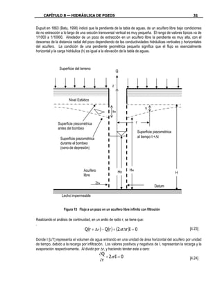 CAPÍTULO 8 — HIDRÁULICA DE POZOS                                                                         31


Dupuit en 1863 (Batu, 1998) indicó que la pendiente de la tabla de aguas, de un acuífero libre bajo condiciones
de no extracción a lo largo de una sección transversal vertical es muy pequeña. El rango de valores típicos va de
1/1000 a 1/10000. Alrededor de un pozo de extracción en un acuífero libre la pendiente es muy alta, con el
descenso de la distancia radial del pozo dependiendo de las conductividades hidráulicas verticales y horizontales
del acuífero. La condición de una pendiente geométrica pequeña significa que el flujo es esencialmente
horizontal y la carga hidráulica (h) es igual a la elevación de la tabla de aguas.



                Superficie del terreno
                                                          Q


                                                      z


                       Nivel Estático

                                                                                s
                                                      sw


               Superficie piezométrica                                 r
               antes del bombeo
                                                                           Superficie piezométrica
                 Superficie piezométrica                                   al tiempo t +∆t
                 durante el bombeo
                 (cono de depresión)




                                  Acuífero                 Ho     Hw
                                                                                                     H
                                  libre
                                           2rw
                                                                                      Datum

                  Lecho impermeable


                   Figura 15 Flujo a un pozo en un acuífero libre infinito con filtración

Realizando el análisis de continuidad, en un anillo de radio r, se tiene que:
.
                                  Q(r + ∆r ) − Q(r ) + (2πr∆r )I = 0                                        [4.23]

Donde I [L/T] representa el volumen de agua entrando en una unidad de área horizontal del acuífero por unidad
de tiempo, debido a la recarga por infiltración. Los valores positivos y negativos de I, representan la recarga y la
evaporación respectivamente. Al dividir por ∆r, y haciendo tender este a cero:
                                             ∂Q
                                                + 2πrI = 0                                                  [4.24]
                                             ∂r
 