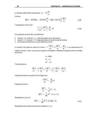 32                                                           CAPÍTULO 8 — HIDRÁULICA DE POZOS


                                                           ∂h
La velocidad radial de Darcy está dada por: v r = −K
                                                           ∂r
Entonces:
                                               ∂h                    1 ∂ (h2 )
                 Q(r ) = −(2πrh)qr = −(2πrh) K    ∴ Q(r ) = (2πr ) K                                 [4.25]
                                               ∂r                    2 ∂r

Y reemplazando 4.25 en 4.24:
                                      1 ∂  ∂ (h2 ) 2I
                                            r        + =0                                            [4.26]
                                      r ∂r  ∂r  K
                                                  

Las condiciones de primer tipo o de Dirichlet son:

    Cuando h = Hw, entonces r = rw. Carga piezométrica en la cara del pozo
    Cuando h = H, entonces r = R. Carga piezométrica del acuífero antes del bombeo.
    R es el radio de influencia en el cual el abatimiento es cero.


La ecuación 4.26 puede ser escrita de la forma: r 2
                                                                ( )
                                                           ∂ 2 h2
                                                                  +r
                                                                     ∂ h2 ( )2I
                                                                          = − r 2 , y ser solucionada por el
                                                                2
                                                             ∂r       ∂r     K
método de Cauchy – Euler, ya que es una ecuación no homogénea. Realizando la siguiente cambio de variable,
se tiene que:

                                                      u = ln(x )
                                                      eu = x
                                                      e 2u = x 2
Y las derivadas son:

                               ( )
                             ∂ h2
                                  =
                                    1 ∂ h2
                                           y
                                            ( )
                                             ∂ 2 h2   1
                                                    = 2
                                                        ( )           
                                                                          ( ) ( )
                                                                       ∂ 2 h2
                                                                               −
                                                                                 ∂ h2
                                                                                 
                              ∂r    r ∂u       ∂r 2
                                                     r                 ∂u 2      ∂u    
                                                                                       

remplazando estas en la ecuación 4.26, se llega a que:

                                               ∂ 2 h2( ) 2I
                                                      = − e 2u
                                                    2
                                                 ∂r      K
Integrando dos veces:

                                               ( )
                                               ∂ h2     I
                                                    = − e 2u + C 1
                                                 ∂r     K
                                                     I 2u
                                          h(r ) = −
                                               2
                                                       e + C1 u + C 2
                                                    2K
Reemplazando u por ln (r):

                                 h(r ) = −
                                      2       I 2
                                             2K
                                                  ( )
                                                r + C1 ln(r ) + C 2                                  [4.27]

Reemplazando las condiciones de frontera se obtienen C1 y C2.
 