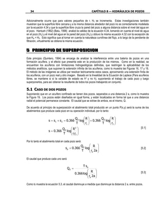 34                                                         CAPÍTULO 8 — HIDRÁULICA DE POZOS


Adicionalmente ocurre que para valores pequeños de r, H0 se incrementa. Estas investigaciones también
muestran que la superficie libre cercana y a la misma distancia alrededor del pozo no es correctamente modelada
por la ecuación 4.34 y que la superficie libre cruza la pared del pozo a alguna distancia sobre el nivel del agua en
el pozo. Hantush (1962) (Batu, 1998) analizó la validez de la ecuación 4.34, tomando en cuenta el nivel de agua
en el pozo (Ho) y el nivel del agua en la pared del pozo (Hw) y obtuvo la misma ecuación 4.32 con la excepción de
que Hw = H0. Esto significa que al tomar en cuenta la naturaleza curvilínea del flujo, a lo largo de la pendiente de
filtración, virtualmente se obtiene la misma ecuación.


5 P R I N CI P I O D E S U P E R P O SI CI O N
5 P R I N CI P I O D E S U P E R P O SI CI O N

Este principio (Quintero, 1994) se encarga de analizar la interferencia entre una batería de pozos en una
formación acuífera, y el efecto que presenta este en la producción de los mismos. Como en la realidad, se
encuentran los acuíferos con limitaciones hidrogeológicas definidas, que restringen la aplicabilidad de los
métodos analíticos, que suponen la extensión infinita de los acuíferos, como lo muestra las Figuras 16, 17 y 18.
El método de las imágenes se utiliza par resolver teóricamente estos casos, aproximando una extensión finita de
los acuíferos, con un pozo real y otro imagen. Basado en la linealidad de la Ecuación de Laplace (Para acuíferos
libres, se mantiene si sí la variable de estado es h2 y no h), suponiendo el trabajo de cada pozo y luego
superponerlos, para así obtener la resultante de todos los pozos trabajando en conjunto.

5.1 CASO DE DOS POZOS
Suponiendo que en un acuífero confinado se tienen dos pozos, separados a una distancia 2 a, como lo muestra
la Figura 19. Los pozos están diseñados en igual forma, y están localizados en forma tal que a una distancia
radial el potencial permanece constante. El caudal que se extrae de ambos, es el mismo, Q.

De acuerdo al principio de superposición el abatimiento total producido en un punto P(x,y) será la suma de los
abatimientos que produce cada pozo en su operación individual, por lo tanto:

                                              Q0    R        Q     R 
                    s = s1 + s 2 = 0.366         log  + 0.366 0 log 
                                                    r              r 
                                              T      1        T     2
                                  Q0     R2                                                               [5.1]
                    s = 0.366        log
                                        r r 
                                             
                                  T      12

Por lo tanto el abatimiento total en cada pozo será:
                                                   Q0     R 
                                     sp = 0.366       log      
                                                          r 2a                                            [5.2]
                                                   T      p 

El caudal que produce cada uno será

                                                       T sp
                                      Q0 =
                                                       R                                                  [5.3]
                                             0.366 log      
                                                       r 2a 
                                                       p 

Como lo muestra la ecuación 5.3, el caudal disminuye a medida que disminuye la distancia 2 a, entre pozos.
 
