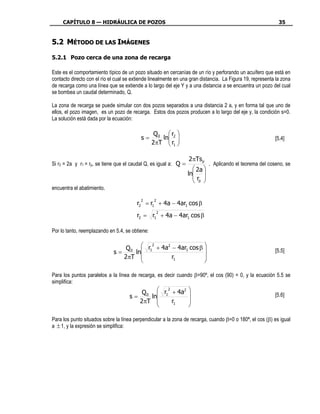 CAPÍTULO 8 — HIDRÁULICA DE POZOS                                                                        35


5.2 MÉTODO DE LAS IMÁGENES

5.2.1 Pozo cerca de una zona de recarga

Este es el comportamiento típico de un pozo situado en cercanías de un río y perforando un acuífero que está en
contacto directo con el río el cual se extiende linealmente en una gran distancia. La Figura 19, representa la zona
de recarga como una línea que se extiende a lo largo del eje Y y a una distancia a se encuentra un pozo del cual
se bombea un caudal determinado, Q.

La zona de recarga se puede simular con dos pozos separados a una distancia 2 a, y en forma tal que uno de
ellos, el pozo imagen, es un pozo de recarga. Estos dos pozos producen a lo largo del eje y, la condición s=0.
La solución está dada por la ecuación:

                                                  Q 0  r2 
                                           s=        ln                                                  [5.4]
                                                 2πT  r1 
                                                        

                                                                  2πTsp
Si r2 = 2a y r1 = rp, se tiene que el caudal Q, es igual a: Q =              . Aplicando el teorema del coseno, se
                                                                     2a 
                                                                  ln 
                                                                    r 
                                                                     p 
encuentra el abatimiento.

                                          2       2
                                         r2 = r1 + 4a − 4ar1 cos β
                                                      2
                                         r2 = r1 + 4a − 4ar1 cos β

Por lo tanto, reemplazando en 5.4, se obtiene:


                                 Q 0  r1 + 4a − 4ar1 cos β 
                                         2    2
                             s=     ln                                                                   [5.5]
                                2πT            r1          
                                                           

Para los puntos paralelos a la línea de recarga, es decir cuando β=90º, el cos (90) = 0, y la ecuación 5.5 se
simplifica:
                                         Q 0  r1 + 4a            
                                                 2     2
                                     s=     ln                                                           [5.6]
                                        2πT       r1             
                                                                 

Para los punto situados sobre la línea perpendicular a la zona de recarga, cuando β=0 o 180ª, el cos (β) es igual
a ± 1, y la expresión se simplifica:
 