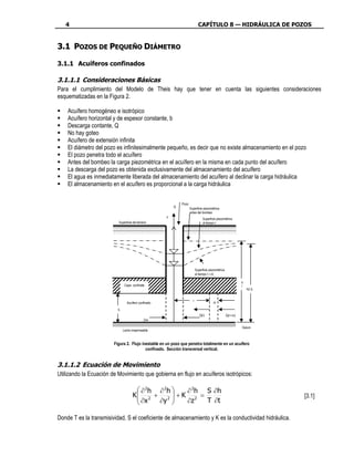 4                                                                        CAPÍTULO 8 — HIDRÁULICA DE POZOS


3.1 POZOS DE PEQUEÑO DIÁMETRO

3.1.1 Acuíferos confinados

3.1.1.1 Consideraciones Básicas
Para el cumplimiento del Modelo de Theis hay que tener en cuenta las siguientes consideraciones
esquematizadas en la Figura 2.

    Acuífero homogéneo e isotrópico
    Acuífero horizontal y de espesor constante, b
    Descarga contante, Q
    No hay goteo
    Acuífero de extensión infinita
    El diámetro del pozo es infinitesimalmente pequeño, es decir que no existe almacenamiento en el pozo
    El pozo penetra todo el acuífero
    Antes del bombeo la carga piezométrica en el acuífero en la misma en cada punto del acuífero
    La descarga del pozo es obtenida exclusivamente del almacenamiento del acuífero
    El agua es inmediatamente liberada del almacenamiento del acuífero al declinar la carga hidráulica
    El almacenamiento en el acuífero es proporcional a la carga hidráulica


                                                             Pozo
                                                         Q          Superficie piezométrica
                                                                    antes del bombeo
                                                     z
                                                                                Superficie piezométrica
                          Superficie del terreno                                al tiempo t




                                                                          Superficie piezométrica
                                                                          al tiempo t +∆t

                                                                                                              h
                               Capa confinate                                                                 0
                                                                                                                  h(r,t)


                                                                      r
                                Acuífero confinado                                      ∆r

                          b
                                                                             Q(r)                   Q(r+∆r)
                                             2rw

                                                                                                              Datum
                              Lecho impermeable


                        Figura 2. Flujo inestable en un pozo que penetra totalmente en un acuífero
                                          confinado. Sección transversal vertical.


3.1.1.2 Ecuación de Movimiento
Utilizando la Ecuación de Movimiento que gobierna en flujo en acuíferos isotrópicos:

                                       ∂ 2h ∂ 2h  ∂ 2 h S ∂h
                                     K 2 + 2  + K 2 =
                                       ∂x                                                                                 [3.1]
                                            ∂y   ∂z    T ∂t

Donde T es la transmisividad, S el coeficiente de almacenamiento y K es la conductividad hidráulica.
 