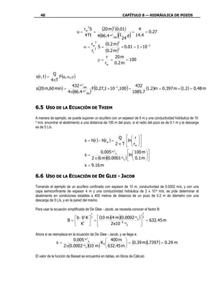 40                                                           CAPÍTULO 8 — HIDRÁULICA DE POZOS


                               r S
                                        2
                                          (20 m) (0.01) = 4 = 0.27
                                                       2

                             u= w =
                                                            (
                                4 Tt 4(86.4 m2 día ) 1 d 14.4
                                                      24
                                                                     )
                                    r
                                       2

                               α = w2 S =
                                            (0.2 m) × 0.01 = 1 × 10 −2
                                                    2


                                    rc      (0.2 m)2
                                             r   20 m
                                         ρ=    =        = 100
                                            rw 0.2 m

         Q
s(r , t ) = F (u, α, ρ )
        4πT
                     432 m día
                                                (           432
                                                                 )
                          3

s(20 m,60 min) =                   F 0.27,1 × 10 −2 ,100 =        (1.2)m = 0.397 m × (1.2) = 0.48 m
                  4 π(86.4 m día )                         1085.7
                            2




6.5 USO DE LA ECUACIÓN DE THIEM

A manera de ejemplo, se puede suponer un acuífero con un espesor de 6 m y una conductividad hidráulica de 10-
4 m/s, encontrar el abatimiento a una distancia de 100 m del pozo, si el radio del pozo es de 0.1 m y la descarga

es de 5 L/s.

                                                             Q   r 
                                  s = h(r ) − h(rw ) =           ln 
                                                           2 π T   rw 
                                                                     
                                           0.005 m s
                                                  3
                                                          100 m 
                                  s=                     ln      
                                                     m )
                                     2 π (6 m)(0.0001 s   0.1 m 
                                  s = 9.16 m

6.6 USO DE LA ECUACIÓN DE DE GLEE - JACOB

Tomando el ejemplo de un acuífero confinado con espesor de 10 m, conductividad de 0.0002 m/s, y con una
capa semiconfinante de espesor 4 m y una conductividad hidráulica de 2 x 10-8 m/s; se pìde determinar el
abatimiento en condiciones estables a 400 metros de distancia de un pozo de 0.2 m de diámetro con una
descarga de 5 L/s, y en la pared del mismo.

Para usar la ecuación simplificada de De Glee - Jacob, se necesita conocer el factor B:
                                            1                                         1
                         b ⋅ b'⋅K    (10 m)(4 m)(0.0002
                                            2                            m       )   2
                      B=           =
                                                                             s
                                                                                  = 632.45 m
                         K'                2 x10 − 8 m s                      

Ahora si se reemplaza en la ecuación de De Glee - Jacob, y se llega a:
                        0.005 m s           400 m 
                                    3

              s=                        K0          = (0.39 m)(.7397) = 0.29 m
                   2π(0.0002 m s )(10 m)  632.45 m 

El valor de la función de Bessel se encuentra en tablas, en libros de Cálculo
 